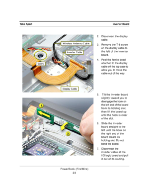 Page 73 
Inverter Board Take Apart 
PowerBook (FireWire)
232. Disconnect the display 
cable.
3. Remove the T-8 screw 
on the display cable to 
the left of the inverter 
board.
4. Peel the ferrite bead 
attached to the display 
cable off the top case to 
allow you to move the 
cable out of the way.
5.  Tilt the inverter board 
slightly toward you to 
disengage the hook on 
the left end of the board 
from its holding slot, 
then lift the board up 
until the hook is clear 
of the slot.
6. Slide the inverter 
board...