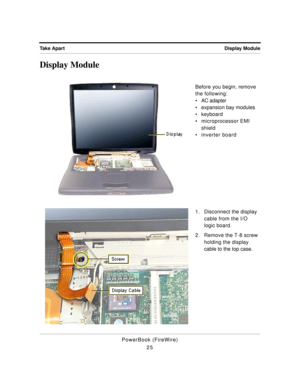 Page 75 
Display Module Take Apart 
PowerBook (FireWire)
25 
Display Module 
Before you begin, remove 
the following:
¥ AC adapter
¥ expansion bay modules
¥ keyboard
¥ microprocessor EMI 
shield
¥ inverter board
1. Disconnect the display 
cable from the I/O 
logic board.
2. Remove the T-8 screw 
holding the display 
cable to the top case. 