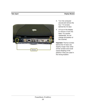 Page 76 
Display Module Take Apart 
PowerBook (FireWire)
263. Turn the computer 
around and remove the 
four T-8 screws 
behind the I/O door.
4. Lift up on the display 
to remove it from the 
base. For quicker 
reassembly, do not 
change the position of 
the clutches. 
Important: 
 The four screws 
behind the I/O door are 
slightly longer than other 
similar screws and could 
cause dimpling of the 
plastics if they are used in 
the wrong location. 