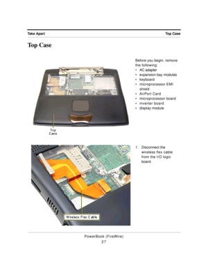 Page 77 
Top Case Take Apart 
PowerBook (FireWire)
27 
Top Case 
Before you begin, remove 
the following:
¥ AC adapter
¥ expansion bay modules
¥ keyboard
¥ microprocessor EMI 
shield
¥ AirPort Card
¥ microprocessor board
¥ inverter board
¥ display module
1 . Disconnect the 
wireless flex cable 
from the I/O logic 
board. 