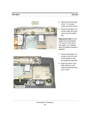 Page 78 
Top Case Take Apart 
PowerBook (FireWire)
282 . Remove the three long, 
silver T-8 screws 
under the clutch cover.
3. Remove the black T-8 
screw under the clutch 
cover near the power 
key. 
Replacement Note: 
 Do not 
replace the second black 
T-8 screw on the left at 
this stage. It is installed 
when the display module is 
replaced.
4. Remove the black T-8 
screw on the far right 
of the stiffener near 
the expansion bay door.
5. Slide the black mylar 
EMI shield out from 
under the palmrest and...