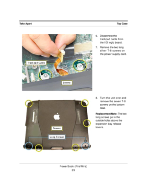 Page 79 
Top Case Take Apart 
PowerBook (FireWire)
296 . Disconnect the 
trackpad cable from 
the I/O logic board.
7 . Remove the two long 
silver T-8 screws on 
the power supply card.
8. Turn the unit over and 
remove the seven T-8 
screws on the bottom 
case. 
Replacement Note: 
 The two 
long screws go in the 
outside holes above the 
expansion bay release 
levers. 
