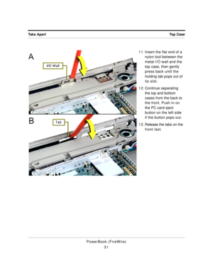 Page 81 
Top Case Take Apart 
PowerBook (FireWire)
311 1 . Insert the flat end of a 
nylon tool between the 
metal I/O wall and the 
top case, then gently 
press back until the 
holding tab pops out of 
its slot.
1 2 . Continue separating 
the top and bottom 
cases from the back to 
the front. Push in on 
the PC card eject 
button on the left side 
if the button pops out.
1 3 . Release the tabs on the 
front last. 