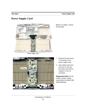 Page 83 
Power Supply Card Take Apart 
PowerBook (FireWire)
33 
Power Supply Card 
Before you begin, remove 
the top case.
1. Remove the two silver 
T-8 screws on the 
power supply card.
2. Use a black nylon tool 
to lift up on the top, 
left side of the card to 
release it from its 
connector. 
Replacement Note: 
 Do not 
install a power supply 
card without the black EMI 
shield attached. 
