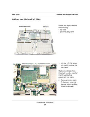 Page 84 
Stiffener and Modem EMI Filter Take Apart 
PowerBook (FireWire)
34 
Stiffener and Modem EMI Filter 
Before you begin, remove 
the following:
¥ top case
¥ power supply card
1. Lift the I/O EMI shield 
off the I/O ports at the 
back wall. 
Replacement note: 
 hook 
the shield over the metal of 
the I/O wall before 
pressing it into place.
2 . Remove the two black 
T-8 screws near the 
backup battery and the 
PCMCIA cardcage. 