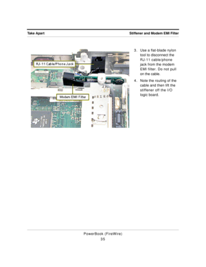 Page 85 
Stiffener and Modem EMI Filter Take Apart 
PowerBook (FireWire)
353. Use a flat-blade nylon 
tool to disconnect the 
RJ-11 cable/phone 
jack from the modem 
EMI filter. Do not pull 
on the cable.
4. Note the routing of the 
cable and then lift the 
stiffener off the I/O 
logic board. 