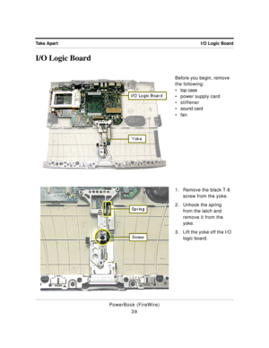 Page 89 
I/O Logic Board Take Apart 
PowerBook (FireWire)
39 
I/O Logic Board 
Before you begin, remove 
the following:
¥ top case
¥ power supply card
¥ stiffener
¥ sound card
¥ fan
1. Remove the black T-8 
screw from the yoke.
2. Unhook the spring 
from the latch and 
remove it from the 
yoke.
3. Lift the yoke off the I/O 
logic board. 