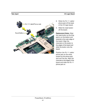 Page 91I/O Logic Board Take Apart
PowerBook (FireWire)
418. Slide the RJ-11 cable/
phone jack off the back 
of the I/O logic board.
9. Slide the reset button 
off the board.
Replacement Notes: Align 
the reset button so the long 
post is on the bottom and 
extends to the outer edge of 
the board. Align the 
channels on the button to 
the edges of the board and 
slide the button onto the 
board.
Position the RJ-11 cable/
phone jack so the wires 
extend up the phone jack 
and over the top. Align the 
channels to...