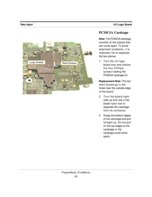 Page 92I/O Logic Board Take Apart
PowerBook (FireWire)
42
PCMCIA Cardcage
Note: The PCMCIA cardcage 
consists of two pieces that 
can come apart. To avoid 
alignment problems, it is 
important not to separate 
the two pieces.
1. Turn the I/O logic 
board over and remove 
the four Phillips 
screws holding the 
PCMCIA cardcage on.
Replacement Note: The two 
short screws go in the 
holes near the outside edge 
of the board.
2. Turn the board right-
side up and use a flat-
blade nylon tool to 
separate the cardcage...