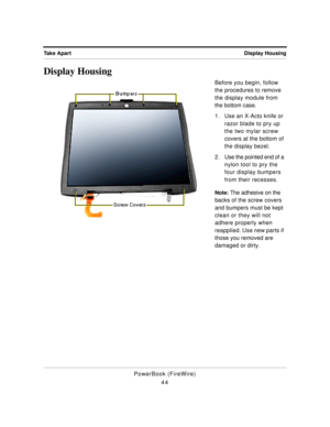 Page 94Display Housing Take Apart
PowerBook (FireWire)
44
Display Housing
Before you begin, follow 
the procedures to remove 
the display module from 
the bottom case.
1. Use an X-Acto knife or 
razor blade to pry up 
the two mylar screw 
covers at the bottom of 
the display bezel.
2 . Use the pointed end of a 
nylon tool to pry the 
four display bumpers 
from their recesses.
Note: The adhesive on the 
backs of the screw covers 
and bumpers must be kept 
clean or they will not 
adhere properly when 
reapplied....