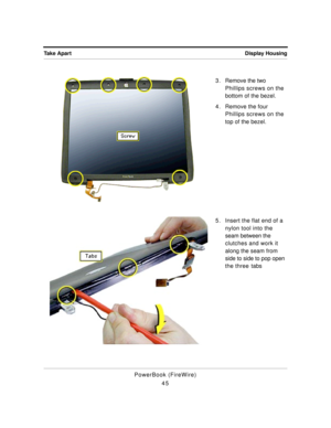 Page 95Display Housing Take Apart
PowerBook (FireWire)
453 . Remove the two 
Phillips screws on the 
bottom of the bezel.
4 . Remove the four 
Phillips screws on the 
top of the bezel.
5. Insert the flat end of a 
nylon tool into the 
seam between the 
clutches and work it 
along the seam from 
side to side to pop open 
the three tabs 