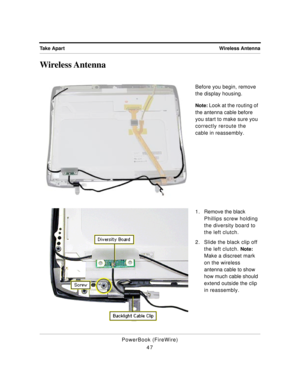 Page 97Wireless Antenna Take Apart
PowerBook (FireWire)
47
Wireless Antenna
Before you begin, remove 
the display housing.
Note: Look at the routing of 
the antenna cable before 
you start to make sure you 
correctly reroute the 
cable in reassembly.
1 . Remove the black 
Phillips screw holding 
the diversity board to 
the left clutch.
2. Slide the black clip off 
the left clutch. 
Note: 
Make a discreet mark 
on the wireless 
antenna cable to show 
how much cable should 
extend outside the clip 
in reassembly. 