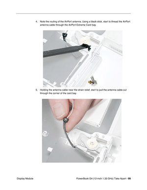 Page 101PowerBook G4 (12-inch 1.33 GHz) Take Apart - 99
 Display Module4. Note the routing of the AirPort antenna. Using a black stick, start to thread the AirPort 
antenna cable through the AirPort Extreme Card bay.
5. Holding the antenna cable near the strain relief, start to pull the antenna cable out 
through the corner of the card bay. 