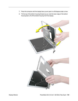 Page 103PowerBook G4 (12-inch 1.33 GHz) Take Apart - 101
 Display Module7. Place the computer with the display face up and open to a 90-degree angle or less. 
8. Tilt the top of the bottom housing forward as you rock the lower edge of the bottom 
housing back. Lift off the bottom housing from the display. 