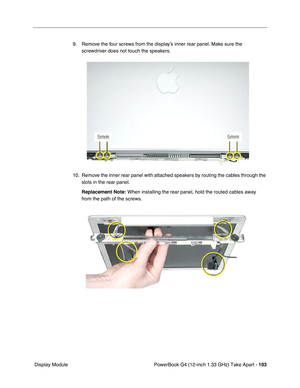 Page 105PowerBook G4 (12-inch 1.33 GHz) Take Apart - 103
 Display Module9. Remove the four screws from the display’s inner rear panel. Make sure the 
screwdriver does not touch the speakers.
10. Remove the inner rear panel with attached speakers by routing the cables through the 
slots in the rear panel.
Replacement Note:
 When installing the rear panel, hold the routed cables away 
from the path of the screws. 