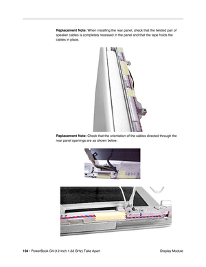 Page 106104 - PowerBook G4 (12-inch 1.33 GHz) Take Apart
 Display Module Replacement Note:
 When installing the rear panel, check that the twisted pair of 
speaker cables is completely recessed in the panel and that the tape holds the 
cables in place.
Replacement Note:
 Check that the orientation of the cables directed through the 
rear panel openings are as shown below: 