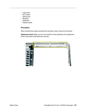 Page 109PowerBook G4 (12-inch 1.33 GHz) Take Apart - 107
 Bottom Case• Logic board
• DC-in board
• Optical drive
• Bluetooth
• Subwoofer
• Display module
Procedure
When all preliminary steps are performed, the bottom case is the part that remains.
Replacement Note: Make sure the inner bracket is ﬁrmly attached to the replacement 
bottom case before assembling the computer.  