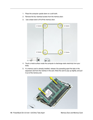 Page 12 
10 -  
PowerBook G4 (12-inch 1.33 GHz) Take Apart
 Memory Door and Memory Card 1. Place the computer upside down on a soft cloth.
2. Remove the four identical screws from the memory door.
3.  Use a black stick to lift off the memory door.
4. Touch a metal surface inside the computer to discharge static electricity from your 
body.
5. If a memory card is already installed, release it by spreading apart the tabs in the 
expansion slot from the notches in the card. Allow the card to pop up slightly, and...