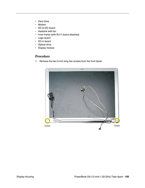 Page 111PowerBook G4 (12-inch 1.33 GHz) Take Apart - 109
 Display Housing• Hard drive
• Modem
• DC-to-DC board
• Heatsink with fan
• Inner frame (with RJ11 board attached)
• Logic board
• DC-in board
• Optical drive
• Display module
Procedure
1. Remove the two 5-mm long hex screws from the front bezel. 