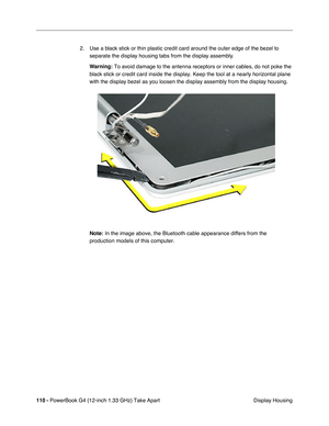 Page 112110 - PowerBook G4 (12-inch 1.33 GHz) Take Apart
 Display Housing 2. Use a black stick or thin plastic credit card around the outer edge of the bezel to 
separate the display housing tabs from the display assembly. 
Warning:
 To avoid damage to the antenna receptors or inner cables, do not poke the 
black stick or credit card inside the display. Keep the tool at a nearly horizontal plane 
with the display bezel as you loosen the display assembly from the display housing. 
Note:
 In the image above, the...