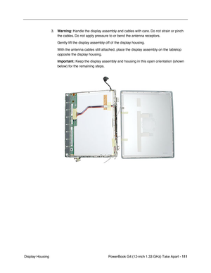 Page 113PowerBook G4 (12-inch 1.33 GHz) Take Apart - 111
 Display Housing3.Warning: Handle the display assembly and cables with care. Do not strain or pinch 
the cables. Do not apply pressure to or bend the antenna receptors.
Gently lift the display assembly off of the display housing. 
With the antenna cables still attached, place the display assembly on the tabletop 
opposite the display housing.
Important:
 Keep the display assembly and housing in this open orientation (shown 
below) for the remaining steps. 