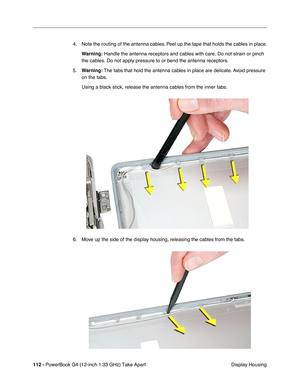 Page 114112 - PowerBook G4 (12-inch 1.33 GHz) Take Apart
 Display Housing 4. Note the routing of the antenna cables. Peel up the tape that holds the cables in place.
Warning:
 Handle the antenna receptors and cables with care. Do not strain or pinch 
the cables. Do not apply pressure to or bend the antenna receptors.
5.Warning: The tabs that hold the antenna cables in place are delicate. Avoid pressure 
on the tabs.
Using a black stick, release the antenna cables from the inner tabs.
6. Move up the side of the...