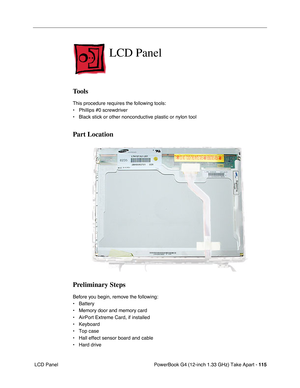 Page 117PowerBook G4 (12-inch 1.33 GHz) Take Apart - 115
 LCD Panel
LCD Panel
Tools
This procedure requires the following tools:
• Phillips #0 screwdriver
• Black stick or other nonconductive plastic or nylon tool
Part Location    
Preliminary Steps
Before you begin, remove the following:
• Battery
• Memory door and memory card
• AirPort Extreme Card, if installed
• Keyboard
• Top case
• Hall effect sensor board and cable
• Hard drive 