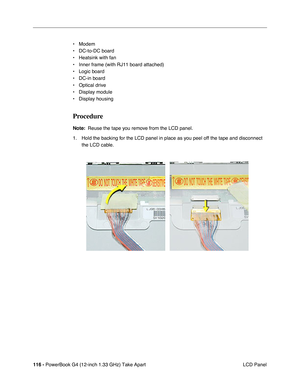Page 118116 - PowerBook G4 (12-inch 1.33 GHz) Take Apart
 LCD Panel • Modem
• DC-to-DC board
• Heatsink with fan
• Inner frame (with RJ11 board attached)
• Logic board
• DC-in board
• Optical drive
• Display module
• Display housing
Procedure
Note:  Reuse the tape you remove from the LCD panel.
1. Hold the backing for the LCD panel in place as you peel off the tape and disconnect 
the LCD cable. 