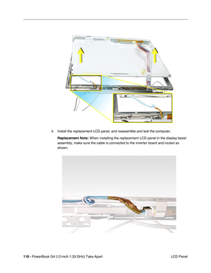 Page 120118 - PowerBook G4 (12-inch 1.33 GHz) Take Apart
 LCD Panel 4. Install the replacement LCD panel, and reassemble and test the computer.
Replacement Note:
 When installing the replacement LCD panel in the display bezel 
assembly, make sure the cable is connected to the inverter board and routed as 
shown. 