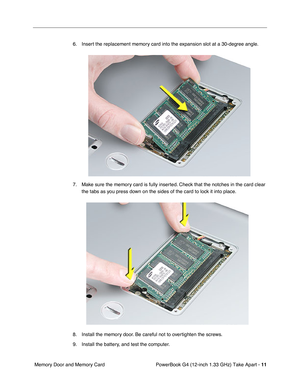 Page 13 
PowerBook G4 (12-inch 1.33 GHz) Take Apart -  
11  
 Memory Door and Memory Card6. Insert the replacement memory card into the expansion slot at a 30-degree angle.
7. Make sure the memory card is fully inserted. Check that the notches in the card clear 
the tabs as you press down on the sides of the card to lock it into place.
8. Install the memory door. Be careful not to overtighten the screws. 
9. Install the battery, and test the computer. 