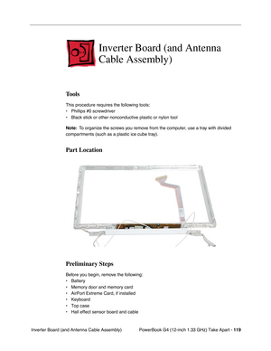 Page 121PowerBook G4 (12-inch 1.33 GHz) Take Apart - 119
 Inverter Board (and Antenna Cable Assembly)
Inverter Board (and Antenna 
Cable Assembly)
Tools
This procedure requires the following tools:
• Phillips #0 screwdriver
• Black stick or other nonconductive plastic or nylon tool
Note:  To organize the screws you remove from the computer, use a tray with divided 
compartments (such as a plastic ice cube tray).
Part Location
Preliminary Steps
Before you begin, remove the following:
• Battery
• Memory door and...