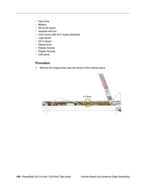 Page 122120 - PowerBook G4 (12-inch 1.33 GHz) Take Apart
 Inverter Board (and Antenna Cable Assembly) • Hard drive
• Modem
• DC-to-DC board
• Heatsink with fan
• Inner frame (with RJ11 board attached)
• Logic board
• DC-in board
• Optical drive
• Display module
• Display housing
• LCD panel
Procedure
1. Remove the single screw near the center of the inverter board. 
