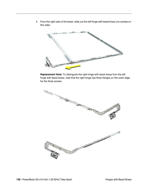 Page 130128 - PowerBook G4 (12-inch 1.33 GHz) Take Apart
 Hinges with Bezel Brace 4. From the right side of the bezel, slide out the left hinge with bezel brace (no screws on 
this side).
Replacement Note:
 To distinguish the right hinge with bezel brace from the left 
hinge with bezel brace, note that the right hinge has three flanges on the outer edge 
for the three screws. 