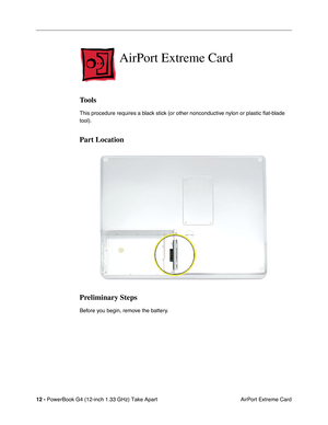 Page 14 
12 -  
PowerBook G4 (12-inch 1.33 GHz) Take Apart
 AirPort Extreme Card  AirPort Extreme Card  Tools  This procedure requires a black stick (or other nonconductive nylon or plastic ﬂat-blade 
tool).   Part Location
Preliminary Steps 
Before you begin, remove the battery. 