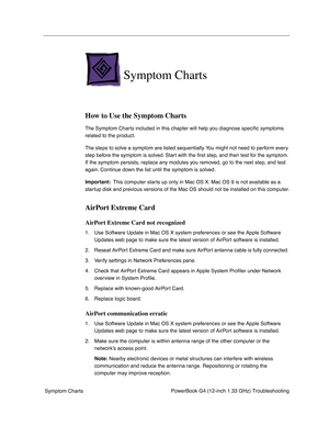 Page 137
 

PowerBook G4 (12-inch 1.33 GHz) Troubleshooting
 Symptom Charts
 
Symptom Charts
 
How to Use the Symptom Charts
 
The Symptom Charts included in this chapter will help you diagnose speci ﬁc symptoms 
related to the product. 
The steps to solve a symptom are listed sequentially. You might not need to perform every 
step before the symptom is solved. Start with the  ﬁrst step, and then test for the symptom. 
If the symptom persists, replace any modules you removed, go to the next step, and test...