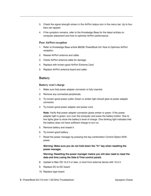 Page 138
 

2 - 
 
PowerBook G4 (12-inch 1.33 GHz) Troubleshoot- Symptom Charts
3. Check the signal strength shown in the AirPort status icon in the menu bar. Up to four 
bars can appear.
4. If the symptom remains, refer to the Knowledge Base for the latest articles on  computer placement and how to optimize AirPort performance.
 
Poor AirPort  reception
 
1. Refer to Knowledge Base article 88258: PowerBook G4: How to Optimize AirPort reception.
2. Reseat AirPort antenna and cable.
3. Check AirPort antenna cable...