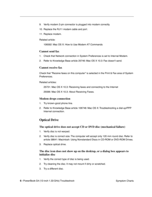 Page 142
 

6 - 
 
PowerBook G4 (12-inch 1.33 GHz) Troubleshoot- Symptom Charts
9. Verify modem 2-pin connector is plugged into modem correctly.
10. Replace the RJ11 modem cable and port. 
11. Replace modem.
Related article:
106592: Mac OS X: How to Use Modem AT Commands
 
Cannot send fax
 
1. Check that Network connection in System Preferences is set to Internal Modem.
2. Refer to Knowledge Base article 25746: Mac OS X 10.3: Fax doesnt send.
 
Cannot receive fax
 
Check that Receive faxes on this computer is...