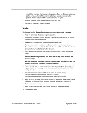 Page 146
 

10 - 
 
PowerBook G4 (12-inch 1.33 GHz) Trouble- Symptom Charts
reinstall the extension that is causing the problem. Open the Extensions\
 Manager 
control panel, and turn off the extensions that you suspect are causing \
the 
problem. Restart Classic with the extensions turned on again.
2. From the Software Install and Restore disc, use Disc Utility. 
3. Reinstall the computer’s system software.
 
Display
 
No display, or dim display, but computer appears to operate correctly
 
1. Press F2 to...