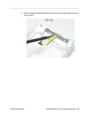 Page 17 
PowerBook G4 (12-inch 1.33 GHz) Take Apart -  
15  
 AirPort Extreme Card6. Slide the replacement AirPort Extreme Card with the serial number facing up into the 
slot, as shown. 