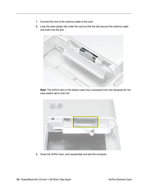 Page 18 
16 -  
PowerBook G4 (12-inch 1.33 GHz) Take Apart
 AirPort Extreme Card 7. Connect the end of the antenna cable to the card.
8. Loop the clear plastic tab under the card so that the tab secures the antenna cable 
and tucks into the slot. 
  Note:     The AirPort slot on the bottom case has a recessed inner slot designed for the 
clear plastic tab to tuck into.
9. Close the AirPort door, and reassemble and test the computer. 