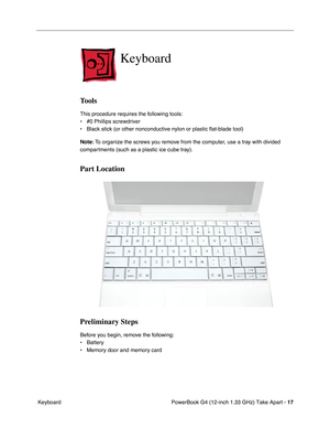 Page 19 
PowerBook G4 (12-inch 1.33 GHz) Take Apart -  
17  
 Keyboard  Keyboard  Tools  This procedure requires the following tools:
• #0 Phillips screwdriver 
• Black stick (or other nonconductive nylon or plastic flat-blade tool) 
  Note:
   To organize the screws you remove from the computer, use a tray with divided 
compartments (such as a plastic ice cube tray).  Part Location
Preliminary Steps 
Before you begin, remove the following:
• Battery
• Memory door and memory card 