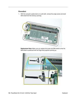 Page 20 
18 -  
PowerBook G4 (12-inch 1.33 GHz) Take Apart
 Keyboard  Procedure  1. With the computer upside down on a soft cloth, remove the single screw and small 
EMI shield from the memory card bay.
  Replacement Note:     Make sure you replace the screw and EMI shield so that the 
EMI shield is positioned with the finger-like projection pointing up. 