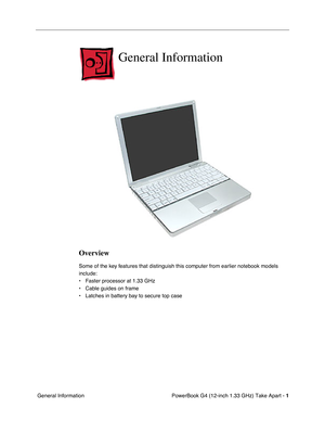 Page 3 
PowerBook G4 (12-inch 1.33 GHz) Take Apart -   
1  
 General Information 
General Information
 
Overview
 
Some of the key features that distinguish this computer from earlier notebook models 
include: 
• Faster processor at 1.33 GHz
• Cable guides on frame 
• Latches in battery bay to secure top case 
