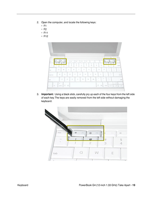 Page 21 
PowerBook G4 (12-inch 1.33 GHz) Take Apart -  
19 
 Keyboard2. Open the computer, and locate the following keys:
•F1
•F2
• F11
• F12
3.
  Important:  Using a black stick, carefully pry up each of the four keys from the left side 
of each key. The keys are easily removed from the left side without damaging the 
keyboard. 