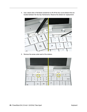 Page 2220 - PowerBook G4 (12-inch 1.33 GHz) Take Apart
 Keyboard 4. Use a black stick or ﬂat-blade screwdriver to lift off the two round stickers that are 
located between the two key mechanisms. Reserve the stickers for replacement.
5. Remove the screw under each of the stickers. 