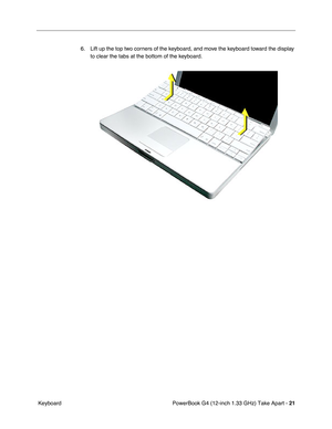 Page 23PowerBook G4 (12-inch 1.33 GHz) Take Apart - 21
 Keyboard6. Lift up the top two corners of the keyboard, and move the keyboard toward the display 
to clear the tabs at the bottom of the keyboard. 