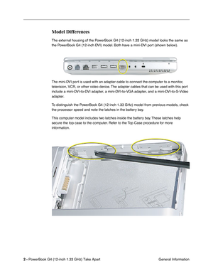 Page 4 
2 -  
PowerBook G4 (12-inch 1.33 GHz) Take Apart
 General Information 
Model Differences
 
The external housing of the PowerBook G4 (12-inch 1.33 GHz) model looks the same as 
the PowerBook G4 (12-inch DVI) model. Both have a mini-DVI port (shown below). 
  
The mini-DVI port is used with an adapter cable to connect the computer to a monitor, 
television, VCR, or other video device. The adapter cables that can be used with this port 
include a mini-DVI-to-DVI adapter, a mini-DVI-to-VGA adapter, and a...