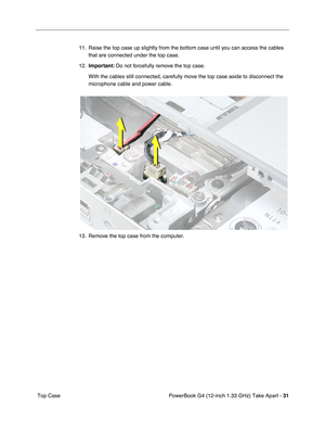 Page 33PowerBook G4 (12-inch 1.33 GHz) Take Apart - 31
 Top Case11. Raise the top case up slightly from the bottom case until you can access the cables 
that are connected under the top case.
12.Important: Do not forcefully remove the top case.
With the cables still connected, carefully move the top case aside to disconnect the 
microphone cable and power cable.
13. Remove the top case from the computer. 