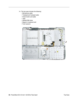 Page 3432 - PowerBook G4 (12-inch 1.33 GHz) Take Apart
 Top Case 14. The top case includes the following:
• Microphone cable
• Trackpad and trackpad cable
• Power button and cable
• Tape
• Welded EMI strips
• Magnet in keyboard well
• Foam spacers 