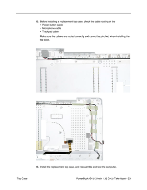 Page 35PowerBook G4 (12-inch 1.33 GHz) Take Apart - 33
 Top Case15. Before installing a replacement top case, check the cable routing of the 
• Power button cable
• Microphone cable
• Trackpad cable
Make sure the cables are routed correctly and cannot be pinched when installing the 
top case.
16. Install the replacement top case, and reassemble and test the computer. 